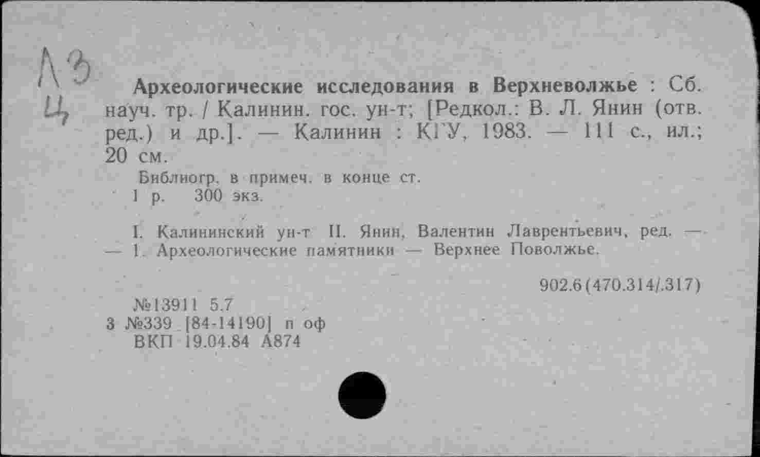 ﻿Археологические исследования в Верхневолжье : Сб. науч. тр. / Калинин, гос. ун-т; [Редкол.: В. Л. Янин (отв. ред.) и др.]. — Калинин : КРУ, 1983. — 111 с., ил.; 20 см.
Библиогр. в примем, в конце ст.
1 р. 300 экз.
I. Калининский ун-т II. Янин, Валентин Лаврентьевич, ред. — — 1. Археологические памятники — Верхнее Поволжье.
№13911 5.7
3 №339 [84-14190] п оф ВКП 19.04.84 А874
902.6 (470.314/.317)